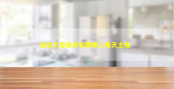 延边大型会所招聘新人每天主推